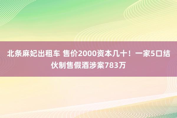 北条麻妃出租车 售价2000资本几十！一家5口结伙制售假酒涉案783万