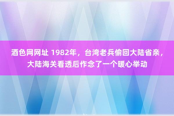 酒色网网址 1982年，台湾老兵偷回大陆省亲，大陆海关看透后作念了一个暖心举动