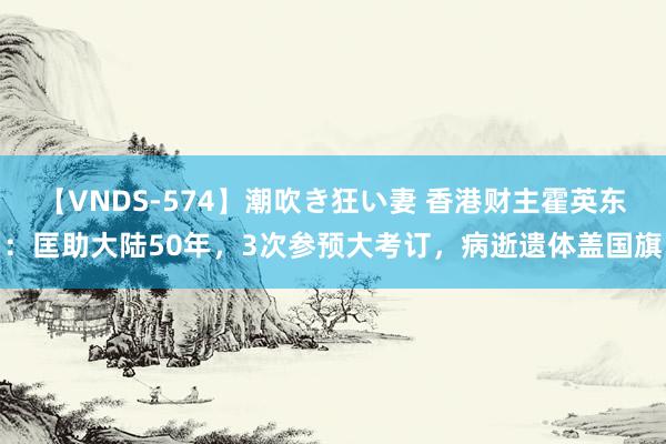 【VNDS-574】潮吹き狂い妻 香港财主霍英东：匡助大陆50年，3次参预大考订，病逝遗体盖国旗