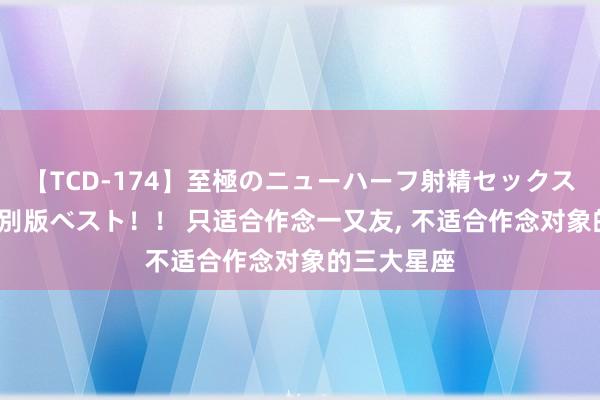 【TCD-174】至極のニューハーフ射精セックス16時間 特別版ベスト！！ 只适合作念一又友， 不适合作念对象的三大星座