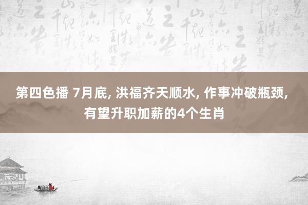 第四色播 7月底， 洪福齐天顺水， 作事冲破瓶颈， 有望升职加薪的4个生肖