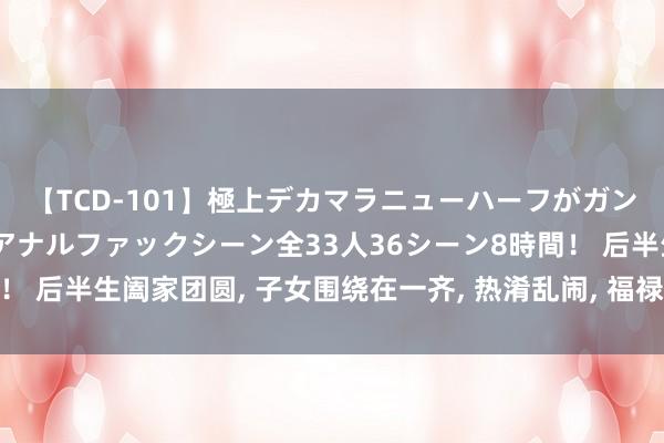 【TCD-101】極上デカマラニューハーフがガン掘り前立腺直撃快感逆アナルファックシーン全33人36シーン8時間！ 后半生阖家团圆， 子女围绕在一齐， 热淆乱闹， 福禄寿全的4个生肖!