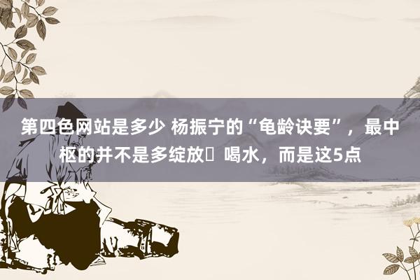 第四色网站是多少 杨振宁的“龟龄诀要”，最中枢的并不是多绽放､喝水，而是这5点