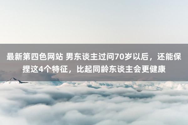 最新第四色网站 男东谈主过问70岁以后，还能保捏这4个特征，比起同龄东谈主会更健康