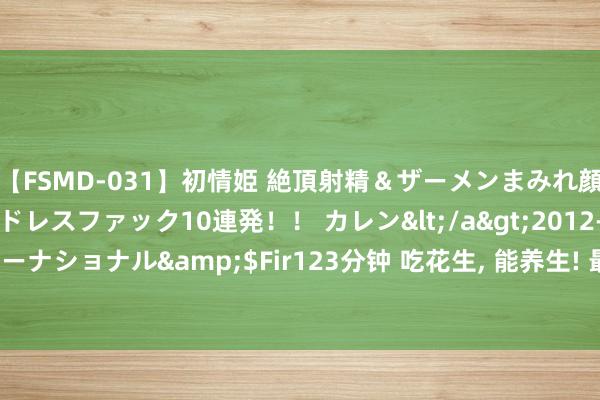 【FSMD-031】初情姫 絶頂射精＆ザーメンまみれ顔射ぶっかけ号泣、エンドレスファック10連発！！ カレン</a>2012-12-06アルファーインターナショナル&$Fir123分钟 吃花生， 能养生! 最新盘考: 花生让血管更健康， 每天要吃些许?