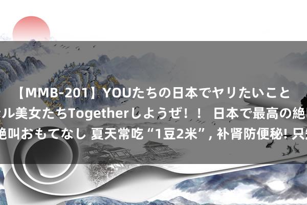 【MMB-201】YOUたちの日本でヤリたいこと 奇跡のインターナショナル美女たちTogetherしようぜ！！ 日本で最高の絶叫おもてなし 夏天常吃“1豆2米”， 补肾防便秘! 只知说念吃大米大豆就太亏了