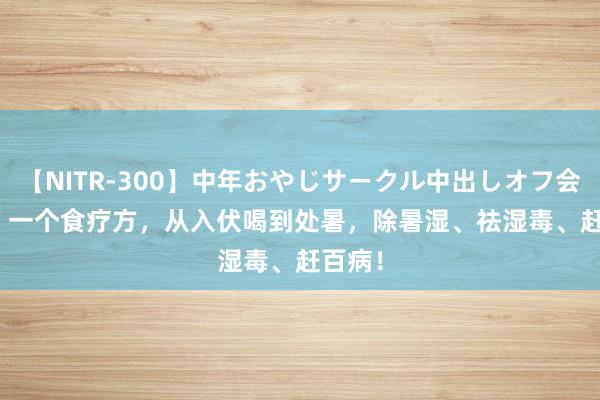 【NITR-300】中年おやじサークル中出しオフ会 BEST 一个食疗方，从入伏喝到处暑，除暑湿、祛湿毒、赶百病！