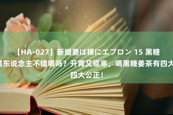 【HA-027】新婚妻は裸にエプロン 15 黑糖姜茶男东说念主不错喝吗？开胃又驱寒，喝黑糖姜茶有四大公正！