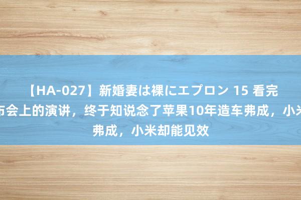 【HA-027】新婚妻は裸にエプロン 15 看完雷军在发布会上的演讲，终于知说念了苹果10年造车弗成，小米却能见效