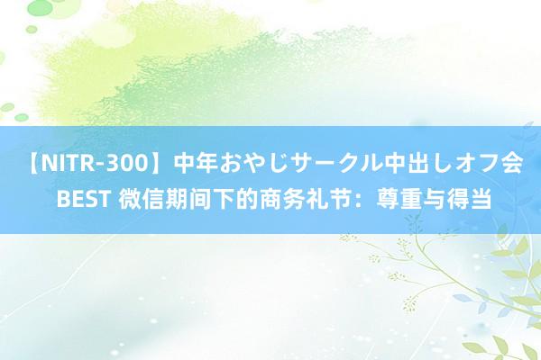 【NITR-300】中年おやじサークル中出しオフ会 BEST 微信期间下的商务礼节：尊重与得当