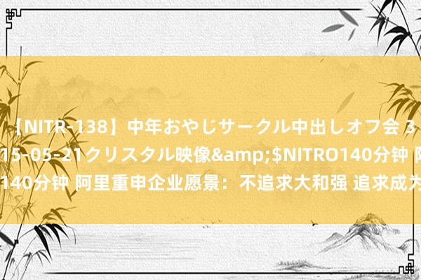 【NITR-138】中年おやじサークル中出しオフ会 3 杏</a>2015-05-21クリスタル映像&$NITRO140分钟 阿里重申企业愿景：不追求大和强 追求成为一家活102年好公司