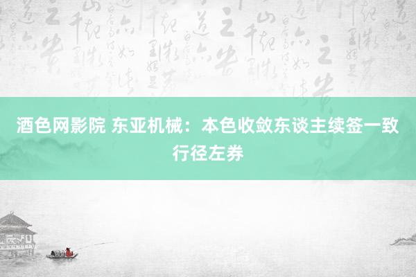 酒色网影院 东亚机械：本色收敛东谈主续签一致行径左券