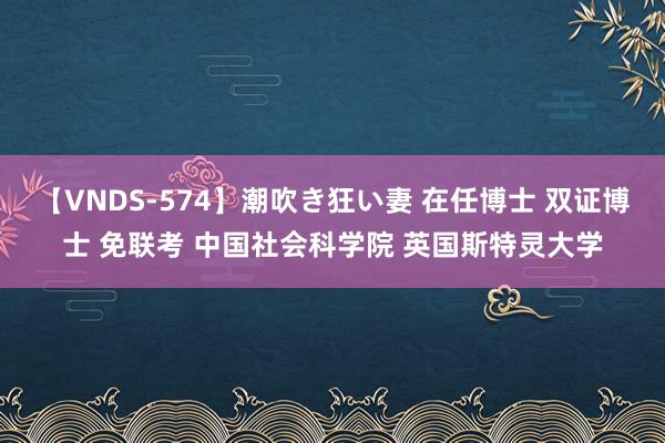 【VNDS-574】潮吹き狂い妻 在任博士 双证博士 免联考 中国社会科学院 英国斯特灵大学