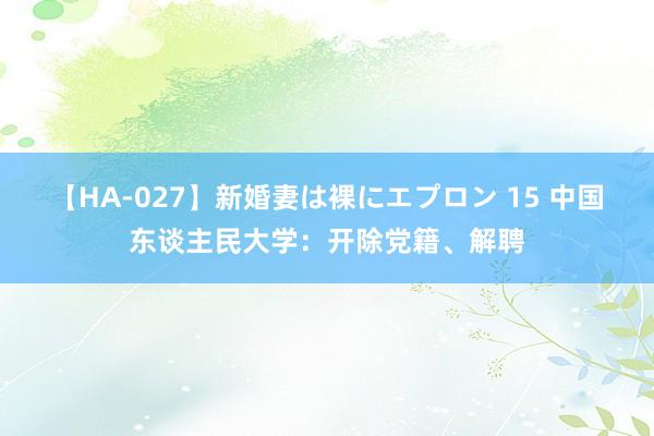 【HA-027】新婚妻は裸にエプロン 15 中国东谈主民大学：开除党籍、解聘