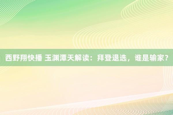 西野翔快播 玉渊潭天解读：拜登退选，谁是输家？