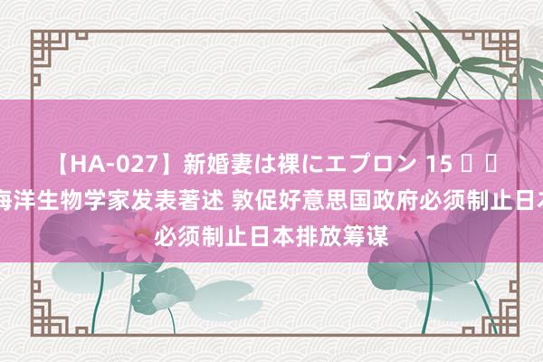 【HA-027】新婚妻は裸にエプロン 15 		 好意思国海洋生物学家发表著述 敦促好意思国政府必须制止日本排放筹谋