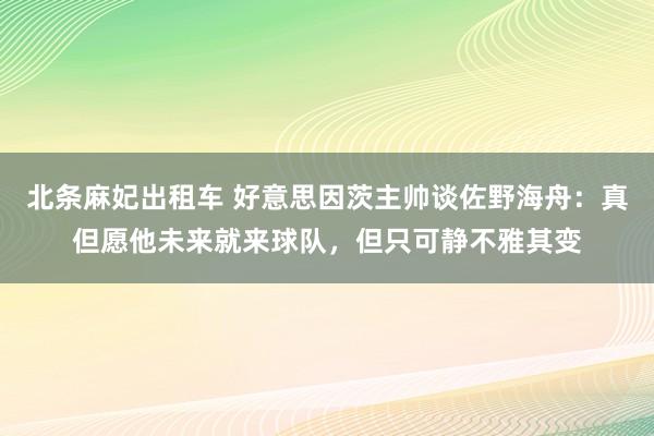 北条麻妃出租车 好意思因茨主帅谈佐野海舟：真但愿他未来就来球队，但只可静不雅其变