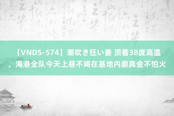 【VNDS-574】潮吹き狂い妻 顶着38度高温，海港全队今天上昼不竭在基地内磨真金不怕火