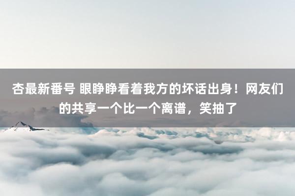 杏最新番号 眼睁睁看着我方的坏话出身！网友们的共享一个比一个离谱，笑抽了