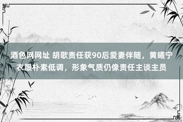 酒色网网址 胡歌责任获90后爱妻伴随，黄曦宁衣服朴素低调，形象气质仍像责任主谈主员