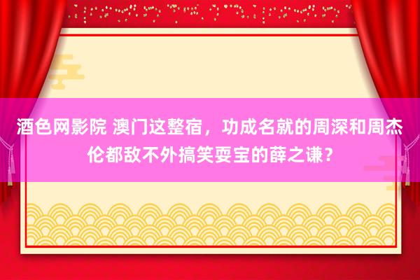 酒色网影院 澳门这整宿，功成名就的周深和周杰伦都敌不外搞笑耍宝的薛之谦？