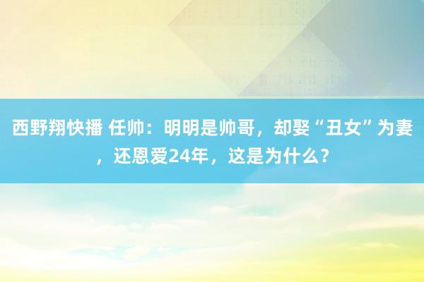 西野翔快播 任帅：明明是帅哥，却娶“丑女”为妻，还恩爱24年，这是为什么？