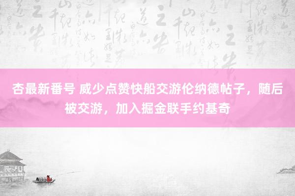 杏最新番号 威少点赞快船交游伦纳德帖子，随后被交游，加入掘金联手约基奇