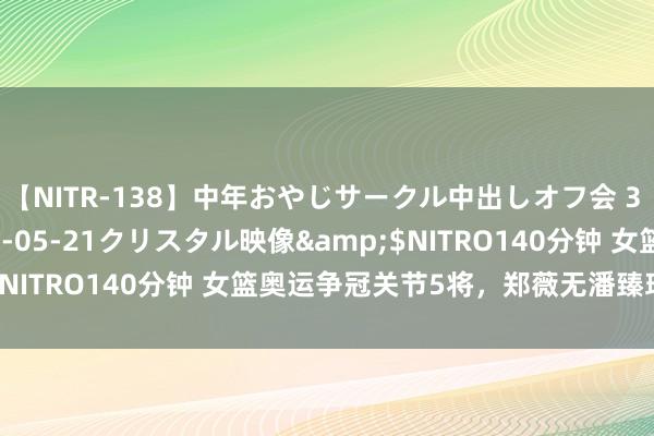 【NITR-138】中年おやじサークル中出しオフ会 3 杏</a>2015-05-21クリスタル映像&$NITRO140分钟 女篮奥运争冠关节5将，郑薇无潘臻琦也可行！