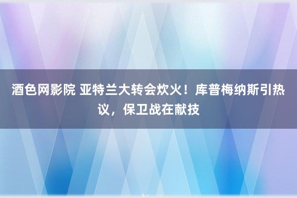 酒色网影院 亚特兰大转会炊火！库普梅纳斯引热议，保卫战在献技