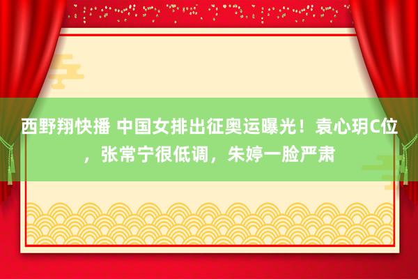 西野翔快播 中国女排出征奥运曝光！袁心玥C位，张常宁很低调，朱婷一脸严肃