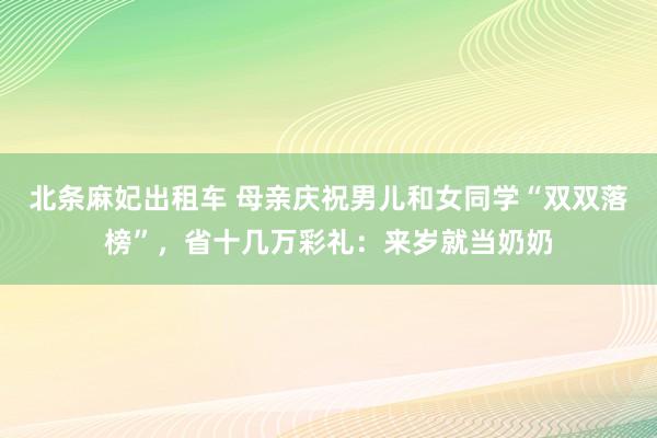 北条麻妃出租车 母亲庆祝男儿和女同学“双双落榜”，省十几万彩礼：来岁就当奶奶