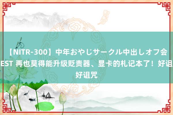 【NITR-300】中年おやじサークル中出しオフ会 BEST 再也莫得能升级贬责器、显卡的札记本了！好诅咒