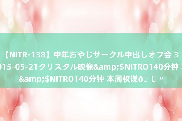 【NITR-138】中年おやじサークル中出しオフ会 3 杏</a>2015-05-21クリスタル映像&$NITRO140分钟 本周权谋?