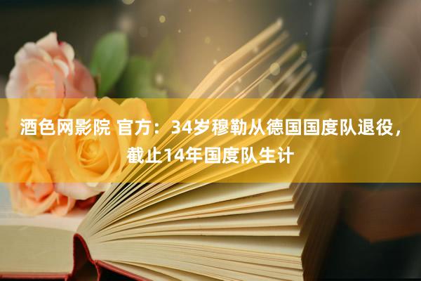 酒色网影院 官方：34岁穆勒从德国国度队退役，截止14年国度队生计