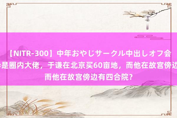 【NITR-300】中年おやじサークル中出しオフ会 BEST 不异是圈内大佬，于谦在北京买60亩地，而他在故宫傍边有四合院？