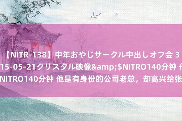 【NITR-138】中年おやじサークル中出しオフ会 3 杏</a>2015-05-21クリスタル映像&$NITRO140分钟 他是有身份的公司老总，却高兴给张嘉译作念碎裂