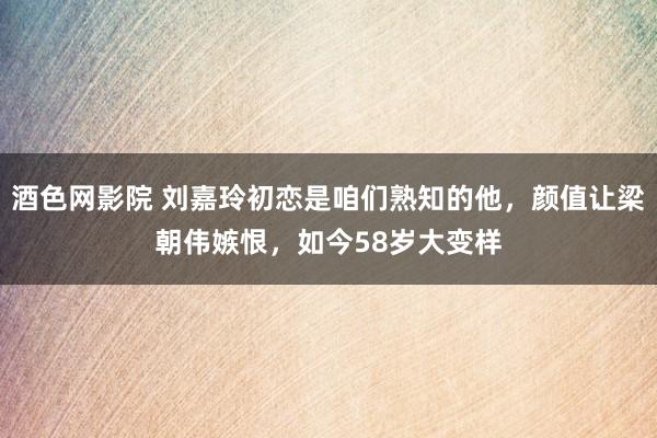 酒色网影院 刘嘉玲初恋是咱们熟知的他，颜值让梁朝伟嫉恨，如今58岁大变样