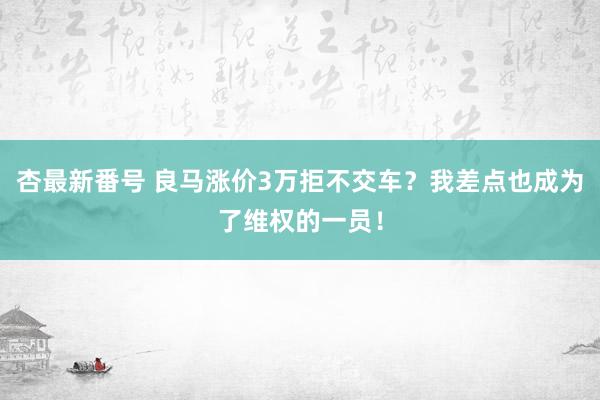 杏最新番号 良马涨价3万拒不交车？我差点也成为了维权的一员！