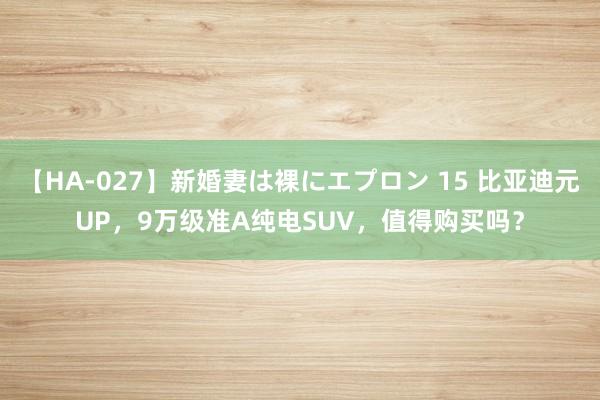 【HA-027】新婚妻は裸にエプロン 15 比亚迪元UP，9万级准A纯电SUV，值得购买吗？