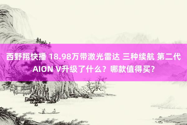 西野翔快播 18.98万带激光雷达 三种续航 第二代AION V升级了什么？哪款值得买？