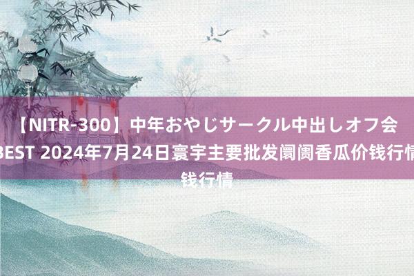 【NITR-300】中年おやじサークル中出しオフ会 BEST 2024年7月24日寰宇主要批发阛阓香瓜价钱行情