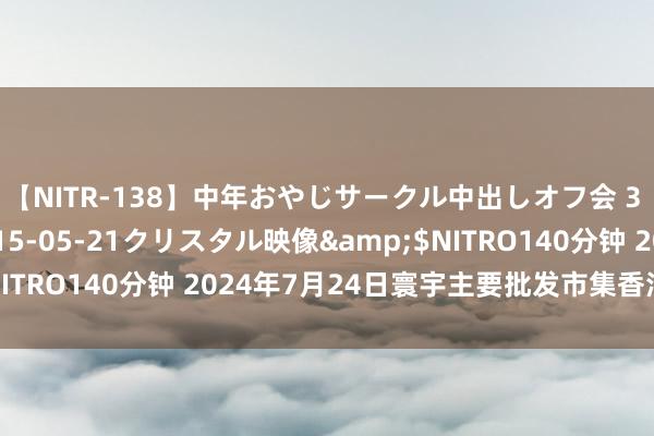 【NITR-138】中年おやじサークル中出しオフ会 3 杏</a>2015-05-21クリスタル映像&$NITRO140分钟 2024年7月24日寰宇主要批发市集香油价钱行情