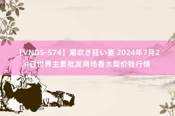 【VNDS-574】潮吹き狂い妻 2024年7月24日世界主要批发商场香水梨价钱行情