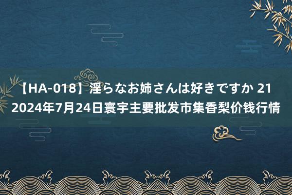 【HA-018】淫らなお姉さんは好きですか 21 2024年7月24日寰宇主要批发市集香梨价钱行情