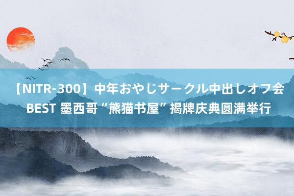 【NITR-300】中年おやじサークル中出しオフ会 BEST 墨西哥“熊猫书屋”揭牌庆典圆满举行