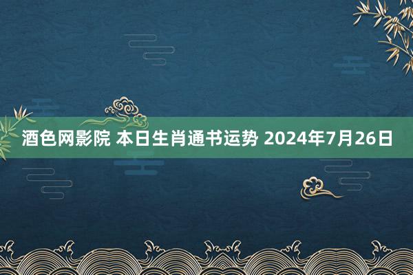 酒色网影院 本日生肖通书运势 2024年7月26日