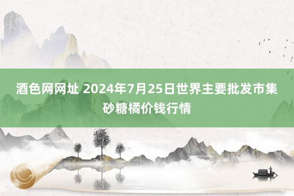 酒色网网址 2024年7月25日世界主要批发市集砂糖橘价钱行情