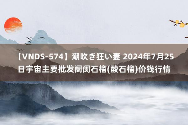 【VNDS-574】潮吹き狂い妻 2024年7月25日宇宙主要批发阛阓石榴(酸石榴)价钱行情