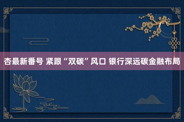 杏最新番号 紧跟“双碳”风口 银行深远碳金融布局