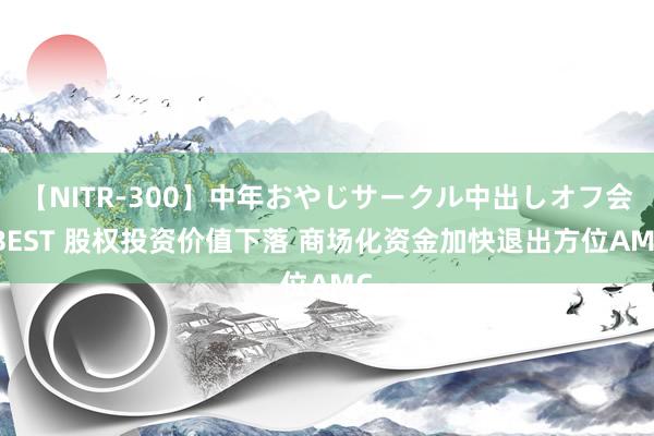 【NITR-300】中年おやじサークル中出しオフ会 BEST 股权投资价值下落 商场化资金加快退出方位AMC